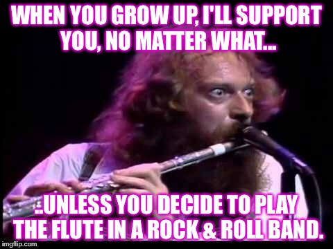 Jethro Tull, Rock and Roll Flute | WHEN YOU GROW UP, I'LL SUPPORT YOU, NO MATTER WHAT... ..UNLESS YOU DECIDE TO PLAY THE FLUTE IN A ROCK & ROLL BAND. | image tagged in jethro tull,flute | made w/ Imgflip meme maker
