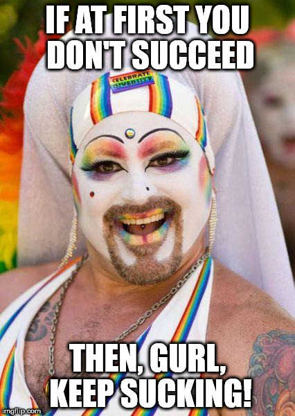 How To Succeed in Life | IF AT FIRST YOU DON'T SUCCEED; THEN, GURL, KEEP SUCKING! | image tagged in you are this gay | made w/ Imgflip meme maker