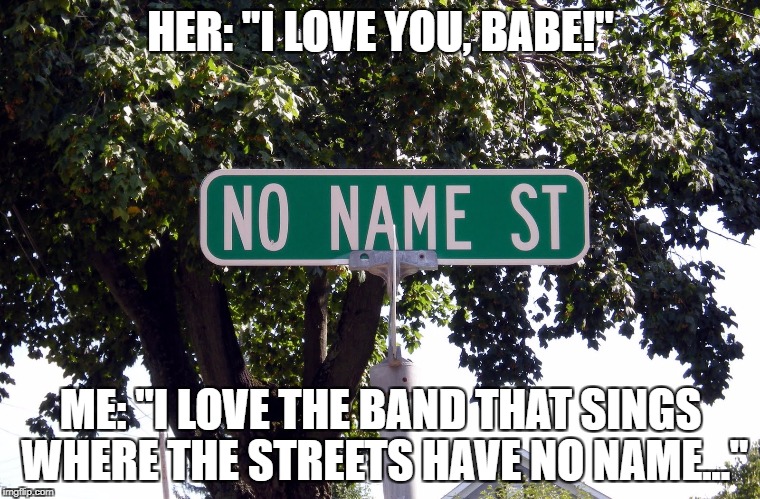 HER: "I LOVE YOU, BABE!"; ME: "I LOVE THE BAND THAT SINGS WHERE THE STREETS HAVE NO NAME..." | image tagged in unnamed street | made w/ Imgflip meme maker
