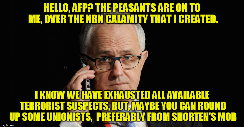 HELLO, AFP? THE PEASANTS ARE ON TO ME, OVER THE NBN CALAMITY THAT I CREATED. I KNOW WE HAVE EXHAUSTED ALL AVAILABLE TERRORIST SUSPECTS, BUT, MAYBE YOU CAN ROUND UP SOME UNIONISTS,  PREFERABLY FROM SHORTEN'S MOB | image tagged in arsehole turnbull | made w/ Imgflip meme maker