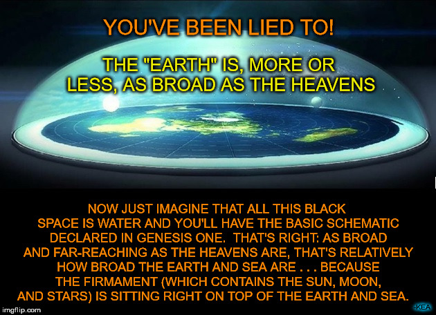 Think the "universe" is massive?  Well, it's only as broad as what you call "planet Earth."  Which can only mean one thing...... | YOU'VE BEEN LIED TO! THE "EARTH" IS, MORE OR LESS, AS BROAD AS THE HEAVENS; NOW JUST IMAGINE THAT ALL THIS BLACK SPACE IS WATER AND YOU'LL HAVE THE BASIC SCHEMATIC DECLARED IN GENESIS ONE.  THAT'S RIGHT: AS BROAD AND FAR-REACHING AS THE HEAVENS ARE, THAT'S RELATIVELY HOW BROAD THE EARTH AND SEA ARE . . . BECAUSE THE FIRMAMENT (WHICH CONTAINS THE SUN, MOON, AND STARS) IS SITTING RIGHT ON TOP OF THE EARTH AND SEA. -KEA | image tagged in dome over flat earth,meme,genesis 1,flat earth,1 book of enoch,heaven and earth | made w/ Imgflip meme maker