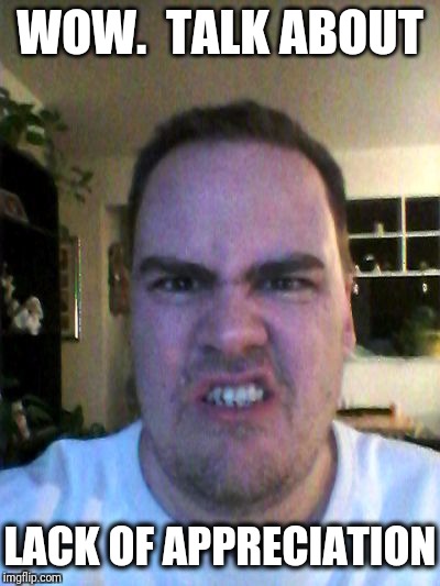 Grrr | WOW.  TALK ABOUT LACK OF APPRECIATION | image tagged in grrr | made w/ Imgflip meme maker