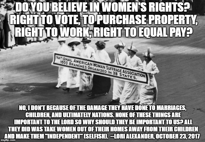 DO YOU BELIEVE IN WOMEN'S RIGHTS? RIGHT TO VOTE, TO PURCHASE PROPERTY, RIGHT TO WORK, RIGHT TO EQUAL PAY? NO, I DON'T BECAUSE OF THE DAMAGE THEY HAVE DONE TO MARRIAGES, CHILDREN, AND ULTIMATELY NATIONS. NONE OF THESE THINGS ARE IMPORTANT TO THE LORD SO WHY SHOULD THEY BE IMPORTANT TO US? ALL THEY DID WAS TAKE WOMEN OUT OF THEIR HOMES AWAY FROM THEIR CHILDREN AND MAKE THEM "INDEPENDENT" (SELFISH).  --LORI ALEXANDER, OCTOBER 23, 2017 | image tagged in lori alexander,transformed wife,women's rights | made w/ Imgflip meme maker