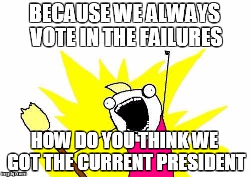 X All The Y Meme | BECAUSE WE ALWAYS VOTE IN THE FAILURES HOW DO YOU THINK WE GOT THE CURRENT PRESIDENT | image tagged in memes,x all the y | made w/ Imgflip meme maker