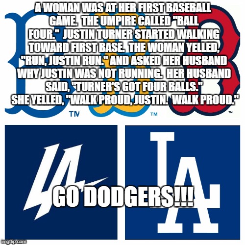 Dodgers  | A WOMAN WAS AT HER FIRST BASEBALL GAME.  THE UMPIRE CALLED "BALL FOUR."  JUSTIN TURNER STARTED WALKING TOWARD FIRST BASE.  THE WOMAN YELLED, "RUN, JUSTIN RUN." AND ASKED HER HUSBAND WHY JUSTIN WAS NOT RUNNING.  HER HUSBAND SAID, "TURNER'S GOT FOUR BALLS."  SHE YELLED, "WALK PROUD, JUSTIN.  WALK PROUD."; GO DODGERS!!! | image tagged in dodgers | made w/ Imgflip meme maker