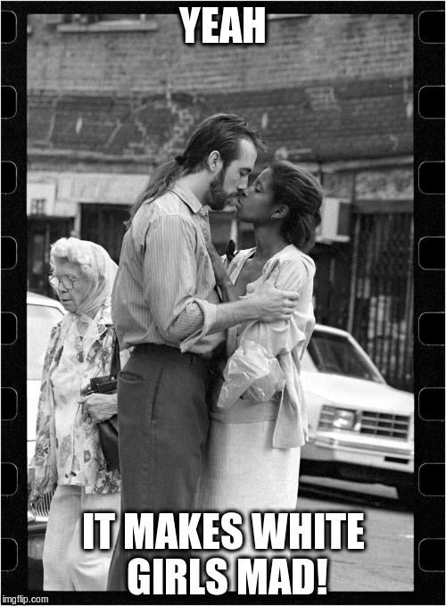 Making white girls mad | YEAH; IT MAKES WHITE GIRLS MAD! | image tagged in interracial couple,interracial dating,white man black woman,true love | made w/ Imgflip meme maker