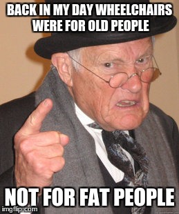 Back In My Day | BACK IN MY DAY WHEELCHAIRS WERE FOR OLD PEOPLE; NOT FOR FAT PEOPLE | image tagged in memes,back in my day | made w/ Imgflip meme maker