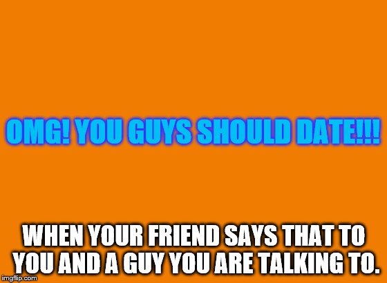 OMG! YOU GUYS SHOULD DATE!!! WHEN YOUR FRIEND SAYS THAT TO YOU AND A GUY YOU ARE TALKING TO. | image tagged in orange | made w/ Imgflip meme maker