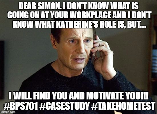 liam neeson | DEAR SIMON. I DON'T KNOW WHAT IS GOING ON AT YOUR WORKPLACE AND I DON'T KNOW WHAT KATHERINE'S ROLE IS, BUT.... I WILL FIND YOU AND MOTIVATE YOU!!! #BPS701 #CASESTUDY #TAKEHOMETEST | image tagged in liam neeson | made w/ Imgflip meme maker