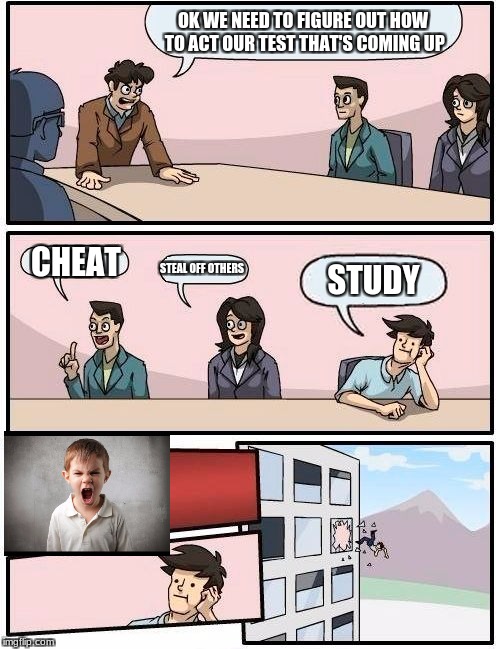 Boardroom Meeting Suggestion Meme | OK WE NEED TO FIGURE OUT HOW TO ACT OUR TEST THAT'S COMING UP; CHEAT; STEAL OFF OTHERS; STUDY | image tagged in memes,boardroom meeting suggestion | made w/ Imgflip meme maker