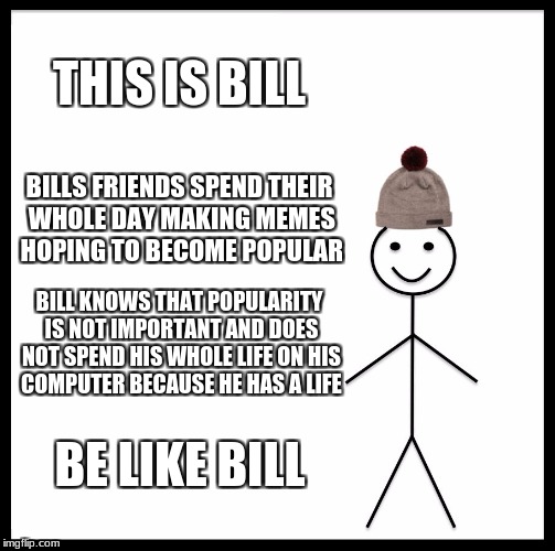 Be Like Bill | THIS IS BILL; BILLS FRIENDS SPEND THEIR WHOLE DAY MAKING MEMES HOPING TO BECOME POPULAR; BILL KNOWS THAT POPULARITY IS NOT IMPORTANT AND DOES NOT SPEND HIS WHOLE LIFE ON HIS COMPUTER BECAUSE HE HAS A LIFE; BE LIKE BILL | image tagged in memes,be like bill | made w/ Imgflip meme maker