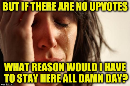 First World Problems | BUT IF THERE ARE NO UPVOTES; WHAT REASON WOULD I HAVE TO STAY HERE ALL DAMN DAY? | image tagged in memes,first world problems | made w/ Imgflip meme maker