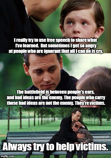 Free Speech & Bad Ideas | I really try to use free speech to share what I've learned.  But sometimes I get so angry at people who are ignorant that all I can do is cry. The battlefield is between people's ears, and bad ideas are the enemy. The people who carry those bad ideas are not the enemy. They're victims. Always try to help victims. | image tagged in memes,finding neverland,free speech,ideas,information war,truth | made w/ Imgflip meme maker