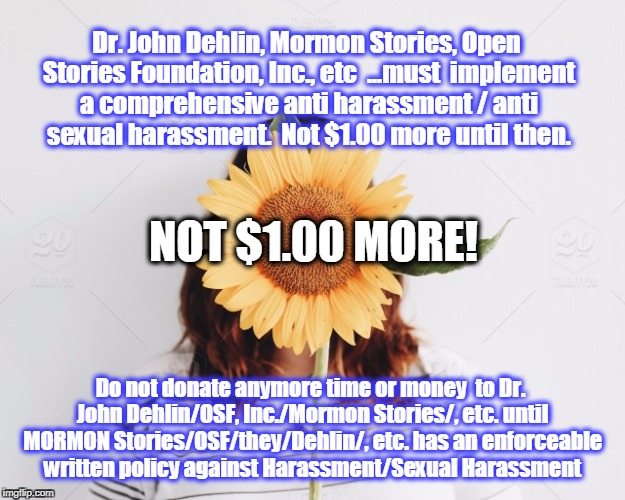 MORMON STORIES, DEHLIN NEEDS POLICY ANTI HARASSMENT ANTI SEXUAL HARASSMENT | Dr. John Dehlin, Mormon Stories, Open Stories Foundation, Inc., etc  ...must  implement a comprehensive anti harassment / anti sexual harassment.  Not $1.00 more until then. NOT $1.00 MORE! Do not donate anymore time or money  to Dr. John Dehlin/OSF, Inc./Mormon Stories/, etc. until MORMON Stories/OSF/they/Dehlin/, etc. has an enforceable written policy against Harassment/Sexual Harassment | image tagged in john dehlin,mormon stories,open stories foundation,sexual harassment | made w/ Imgflip meme maker