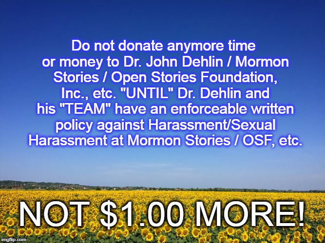DR JOHN DEHLIN NEEDS ANTI SEXUAL HARASSMENT POLICY | Do not donate anymore time or money to Dr. John Dehlin / Mormon Stories / Open Stories Foundation, Inc., etc. "UNTIL" Dr. Dehlin and his "TEAM" have an enforceable written policy against Harassment/Sexual Harassment at Mormon Stories / OSF, etc. NOT $1.00 MORE! | image tagged in dr john dehlin,mormon stories,open stories foundation,sexual harassment | made w/ Imgflip meme maker