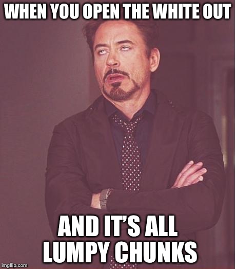 Face You Make Robert Downey Jr Meme | WHEN YOU OPEN THE WHITE OUT; AND IT’S ALL LUMPY CHUNKS | image tagged in memes,face you make robert downey jr | made w/ Imgflip meme maker