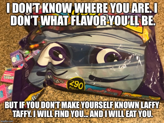 I DON’T KNOW WHERE YOU ARE.
I DON’T WHAT FLAVOR YOU’LL BE. BUT IF YOU DON’T MAKE YOURSELF KNOWN LAFFY TAFFY.
I WILL FIND YOU... AND I WILL EAT YOU. | image tagged in candy | made w/ Imgflip meme maker