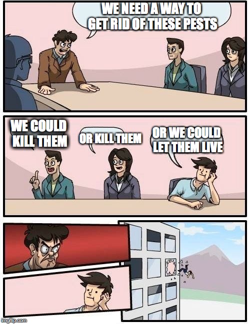 Boardroom Meeting Suggestion | WE NEED A WAY TO GET RID OF THESE PESTS; WE COULD KILL THEM; OR KILL THEM; OR WE COULD LET THEM LIVE | image tagged in memes,boardroom meeting suggestion | made w/ Imgflip meme maker