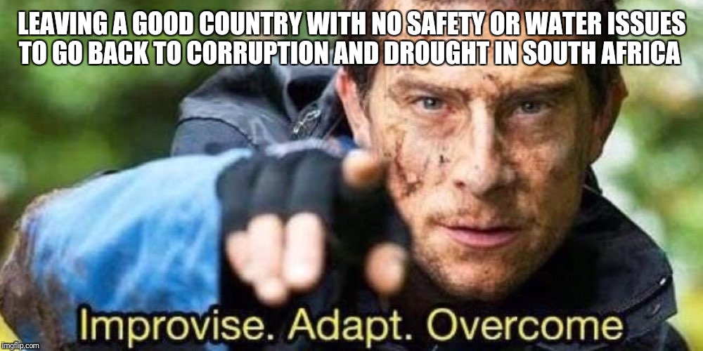 Improvise. Adapt. Overcome | LEAVING A GOOD COUNTRY WITH NO SAFETY OR WATER ISSUES TO GO BACK TO CORRUPTION AND DROUGHT IN SOUTH AFRICA | image tagged in improvise adapt overcome | made w/ Imgflip meme maker