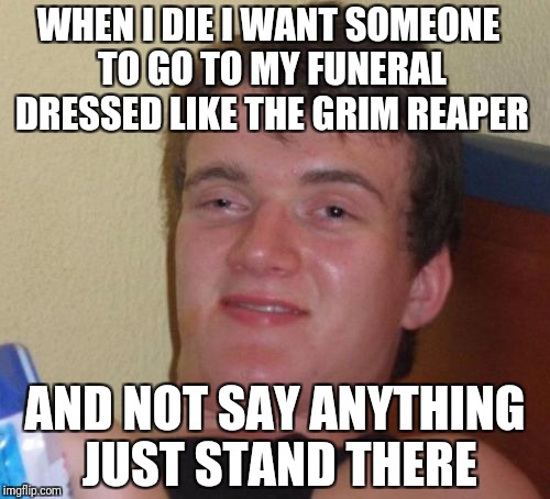 10 Guy Meme | WHEN I DIE I WANT SOMEONE TO GO TO MY FUNERAL DRESSED LIKE THE GRIM REAPER; AND NOT SAY ANYTHING JUST STAND THERE | image tagged in memes,10 guy | made w/ Imgflip meme maker