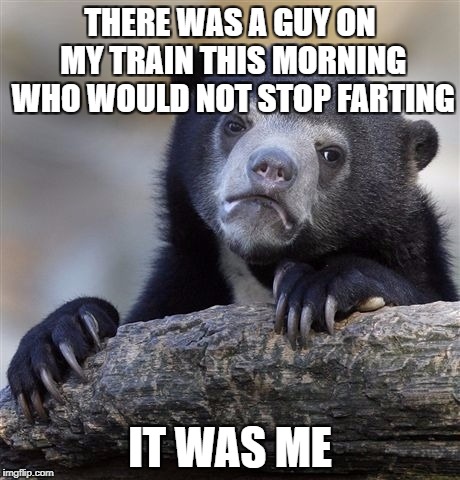 Confession Bear Meme | THERE WAS A GUY ON MY TRAIN THIS MORNING WHO WOULD NOT STOP FARTING; IT WAS ME | image tagged in memes,confession bear,AdviceAnimals | made w/ Imgflip meme maker