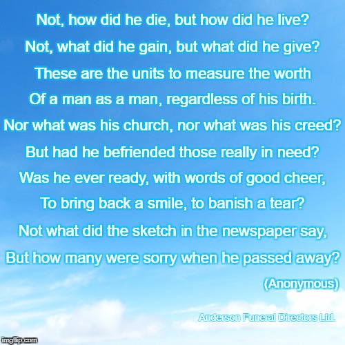 Not, how did he die, but how did he live? Not, what did he gain, but what did he give? These are the units to measure the worth; Of a man as a man, regardless of his birth. Nor what was his church, nor what was his creed? But had he befriended those really in need? Was he ever ready, with words of good cheer, To bring back a smile, to banish a tear? Not what did the sketch in the newspaper say, But how many were sorry when he passed away? (Anonymous); Anderson Funeral Directors Ltd. | made w/ Imgflip meme maker