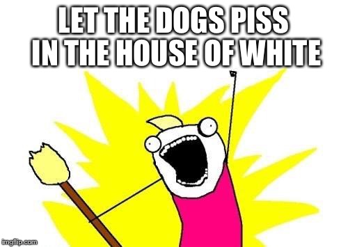 X All The Y Meme | LET THE DOGS PISS IN THE HOUSE OF WHITE | image tagged in memes,x all the y | made w/ Imgflip meme maker