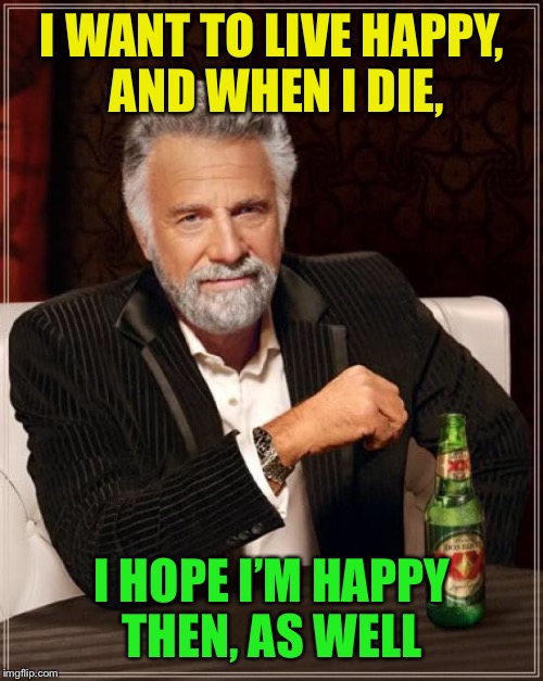 The Most Interesting Man In The World Meme | I WANT TO LIVE HAPPY, AND WHEN I DIE, I HOPE I’M HAPPY THEN, AS WELL | image tagged in memes,the most interesting man in the world | made w/ Imgflip meme maker