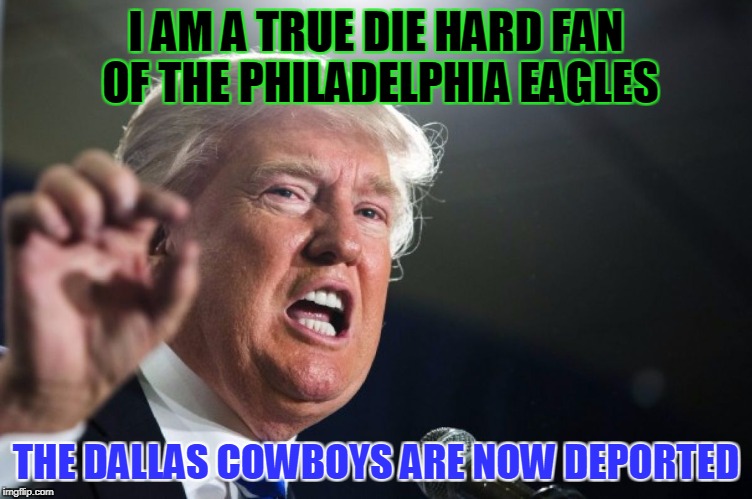 donald trump | I AM A TRUE DIE HARD FAN OF THE PHILADELPHIA EAGLES; THE DALLAS COWBOYS ARE NOW DEPORTED | image tagged in donald trump | made w/ Imgflip meme maker