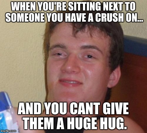 10 Guy Meme | WHEN YOU'RE SITTING NEXT TO SOMEONE YOU HAVE A CRUSH ON... AND YOU CANT GIVE THEM A HUGE HUG. | image tagged in memes,10 guy | made w/ Imgflip meme maker