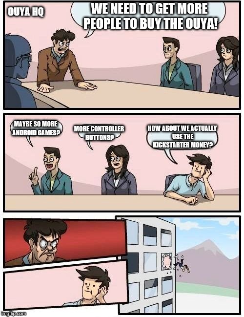 Boardroom Meeting Suggestion | WE NEED TO GET MORE PEOPLE TO BUY THE OUYA! OUYA HQ; MAYBE SO MORE ANDROID GAMES? HOW ABOUT WE ACTUALLY USE THE KICKSTARTER MONEY? MORE CONTROLLER BUTTONS? | image tagged in memes,boardroom meeting suggestion | made w/ Imgflip meme maker