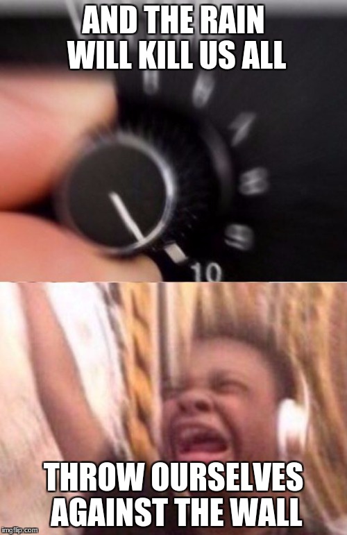 Turn up the volume | AND THE RAIN WILL KILL US ALL; THROW OURSELVES AGAINST THE WALL | image tagged in turn up the volume | made w/ Imgflip meme maker