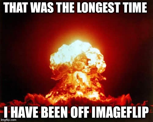 Sorry I was gones | THAT WAS THE LONGEST TIME; I HAVE BEEN OFF IMAGEFLIP | image tagged in memes,nuclear explosion,djbloodpool | made w/ Imgflip meme maker