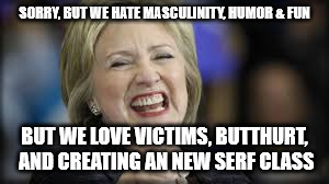 shrillary | SORRY, BUT WE HATE MASCULINITY, HUMOR & FUN BUT WE LOVE VICTIMS, BUTTHURT, AND CREATING AN NEW SERF CLASS | image tagged in shrillary | made w/ Imgflip meme maker