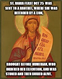 st daria feast day  | ST. DARIA FEAST OCT 25
 WAS SENT TO A BROTHEL, WHERE SHE WAS DEFENDED BY A LION, BROUGHT BEFORE NUMERIAN, WHO ORDERED HER EXECUTION, AND WAS STONED AND THEN BURIED ALIVE. | image tagged in catholic,saint,daria,martyred,martyr,murdered | made w/ Imgflip meme maker