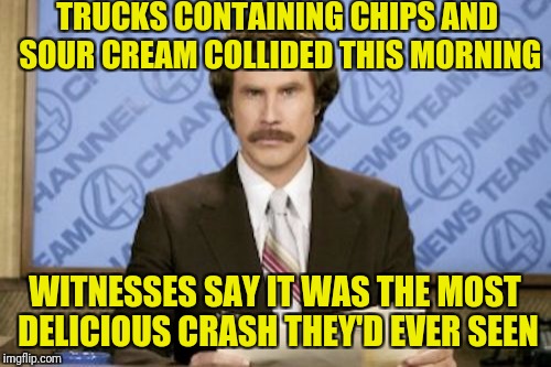 Ron Burgundy Meme | TRUCKS CONTAINING CHIPS AND SOUR CREAM COLLIDED THIS MORNING; WITNESSES SAY IT WAS THE MOST DELICIOUS CRASH THEY'D EVER SEEN | image tagged in memes,ron burgundy | made w/ Imgflip meme maker