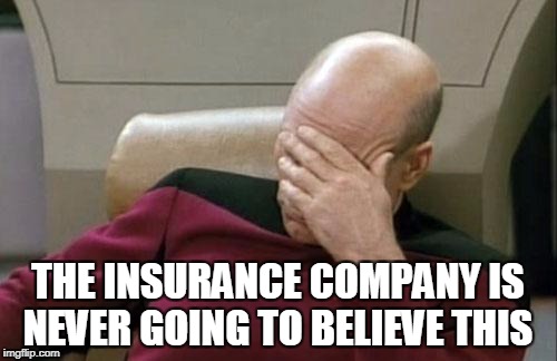 Captain Picard Facepalm Meme | THE INSURANCE COMPANY IS NEVER GOING TO BELIEVE THIS | image tagged in memes,captain picard facepalm | made w/ Imgflip meme maker