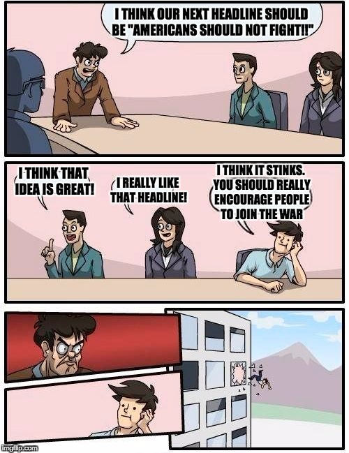 Boardroom Meeting Suggestion | I THINK OUR NEXT HEADLINE SHOULD BE "AMERICANS SHOULD NOT FIGHT!!"; I THINK IT STINKS. YOU SHOULD REALLY ENCOURAGE PEOPLE TO JOIN THE WAR; I THINK THAT IDEA IS GREAT! I REALLY LIKE THAT HEADLINE! | image tagged in memes,boardroom meeting suggestion | made w/ Imgflip meme maker