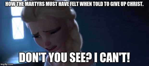 Frozen sad | HOW THE MARTYRS MUST HAVE FELT WHEN TOLD TO GIVE UP CHRIST. DON'T YOU SEE? I CAN'T! | image tagged in frozen sad | made w/ Imgflip meme maker