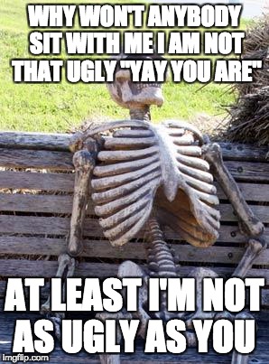 Waiting Skeleton | WHY WON'T ANYBODY SIT WITH ME I AM NOT THAT UGLY ''YAY YOU ARE''; AT LEAST I'M NOT AS UGLY AS YOU | image tagged in memes,waiting skeleton | made w/ Imgflip meme maker