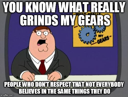 you know what really grinds my gears | YOU KNOW WHAT REALLY GRINDS MY GEARS; PEOPLE WHO DON'T RESPECT THAT NOT EVERYBODY BELIEVES IN THE SAME THINGS THEY DO | image tagged in you know what really grinds my gears,respect | made w/ Imgflip meme maker
