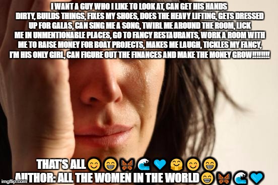 First World Problems Meme | I WANT A GUY WHO I LIKE TO LOOK AT, CAN GET HIS HANDS DIRTY, BUILDS THINGS, FIXES MY SHOES, DOES THE HEAVY LIFTING, GETS DRESSED UP FOR GALAS, CAN SING ME A SONG, TWIRL ME AROUND THE ROOM, LICK ME IN UNMENTIONABLE PLACES, GO TO FANCY RESTAURANTS, WORK A ROOM WITH ME TO RAISE MONEY FOR BOAT PROJECTS, MAKES ME LAUGH, TICKLES MY FANCY, I’M HIS ONLY GIRL, CAN FIGURE OUT THE FINANCES AND MAKE THE MONEY GROW‼️‼️‼️‼️; THAT’S ALL😊😁🦋🌊💙🤗😊😁           
AUTHOR: ALL THE WOMEN IN THE WORLD😁🦋🌊💙 | image tagged in memes,first world problems | made w/ Imgflip meme maker