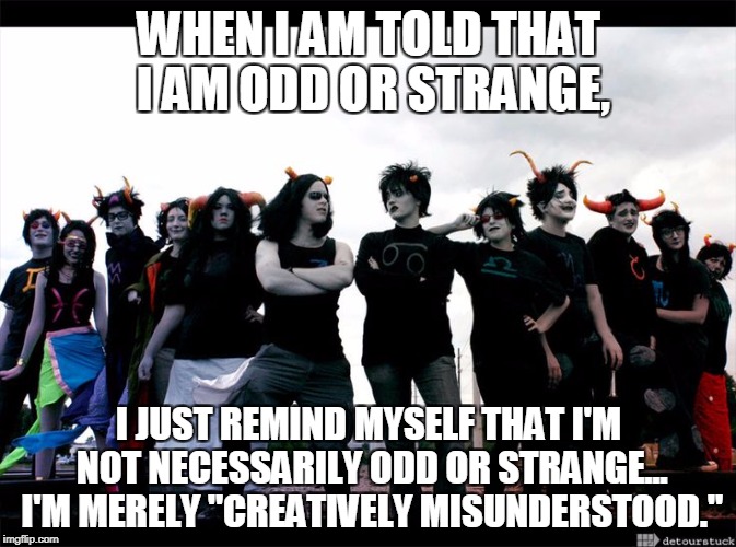 WHEN I AM TOLD THAT I AM ODD OR STRANGE, I JUST REMIND MYSELF THAT I'M NOT NECESSARILY ODD OR STRANGE... I'M MERELY "CREATIVELY MISUNDERSTOOD." | image tagged in homestuck cosplay meme background | made w/ Imgflip meme maker