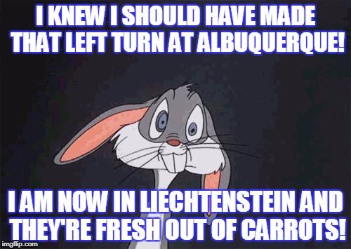 bugs bunny crazy face | I KNEW I SHOULD HAVE MADE THAT LEFT TURN AT ALBUQUERQUE! I AM NOW IN LIECHTENSTEIN AND THEY'RE FRESH OUT OF CARROTS! | image tagged in bugs bunny crazy face | made w/ Imgflip meme maker