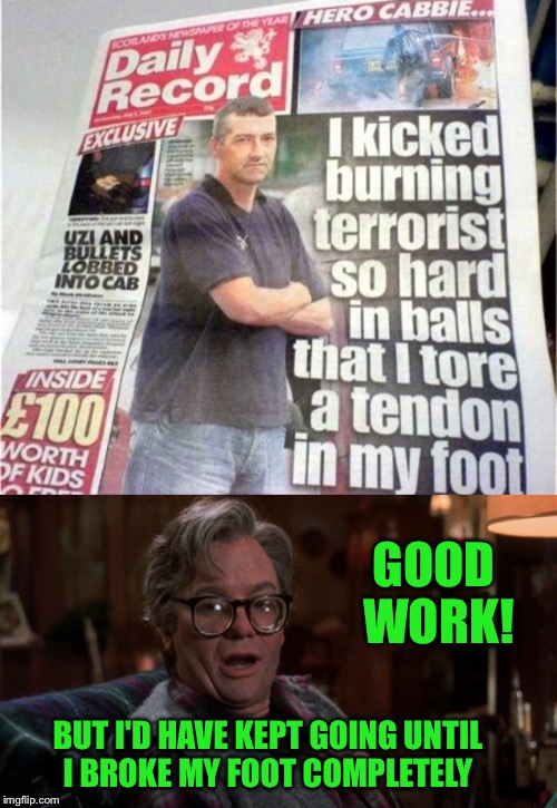 They know how to deal with terrorists in Scotland. Set them on fire, then stomp the flames out. | GOOD WORK! BUT I'D HAVE KEPT GOING UNTIL I BROKE MY FOOT COMPLETELY | image tagged in terrorist,terrorism,scotland,funny,newspaper,headlines | made w/ Imgflip meme maker