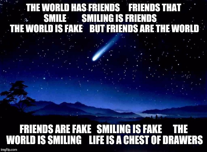 Shooting Star | THE WORLD HAS FRIENDS    
FRIENDS THAT SMILE        
SMILING IS FRIENDS      THE WORLD IS FAKE    BUT FRIENDS ARE THE WORLD; FRIENDS ARE FAKE   SMILING IS FAKE      THE WORLD IS SMILING    LIFE IS A CHEST OF DRAWERS | image tagged in shooting star | made w/ Imgflip meme maker