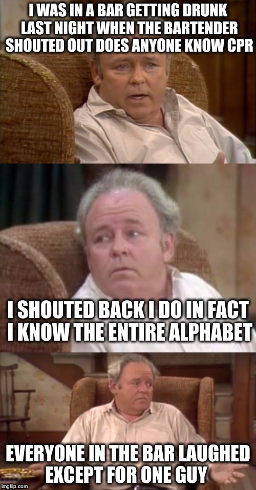 Bad Pun Archie Bunker | I WAS IN A BAR GETTING DRUNK LAST NIGHT WHEN THE BARTENDER SHOUTED OUT DOES ANYONE KNOW CPR; I SHOUTED BACK I DO IN FACT I KNOW THE ENTIRE ALPHABET; EVERYONE IN THE BAR LAUGHED EXCEPT FOR ONE GUY | image tagged in bad pun archie bunker | made w/ Imgflip meme maker