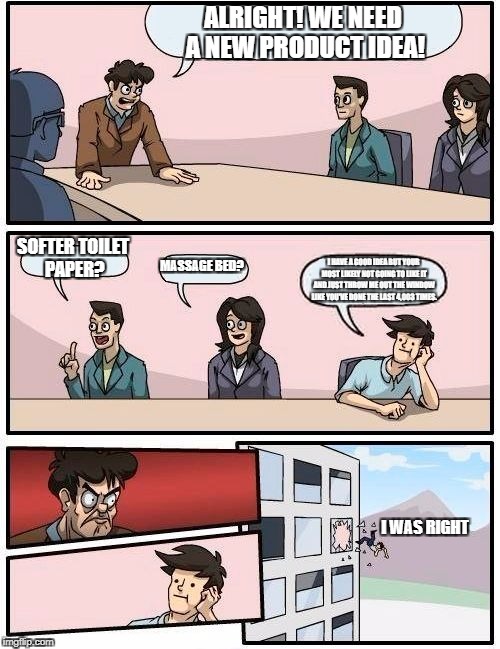 Boardroom Meeting Suggestion | ALRIGHT! WE NEED A NEW PRODUCT IDEA! SOFTER TOILET PAPER? MASSAGE BED? I HAVE A GOOD IDEA BUT YOUR MOST LIKELY NOT GOING TO LIKE IT AND JUST THROW ME OUT THE WINDOW LIKE YOU'VE DONE THE LAST 4,003 TIMES. I WAS RIGHT | image tagged in memes,boardroom meeting suggestion | made w/ Imgflip meme maker