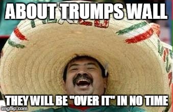 mexico be like | ABOUT TRUMPS WALL; THEY WILL BE "OVER IT" IN NO TIME | image tagged in mexico,trump card,trump wall,funny,memes | made w/ Imgflip meme maker