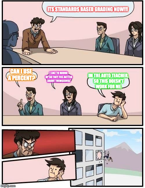 Boardroom Meeting Suggestion | ITS STANDARDS BASED GRADING NOW!!! CAN I USE A PERCENT? I LIKE TO ROUND UP SO THEY FEEL BETTER ABOUT THEMSELVES! IM THE AUTO TEACHER, SO THIS DOESN'T WORK FOR ME. | image tagged in memes,boardroom meeting suggestion | made w/ Imgflip meme maker